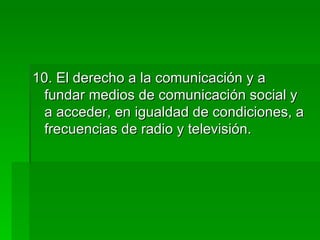 10. El derecho a la comunicación y a fundar medios de comunicación social y a acceder, en igualdad de condiciones, a frecuencias de radio y televisión. 