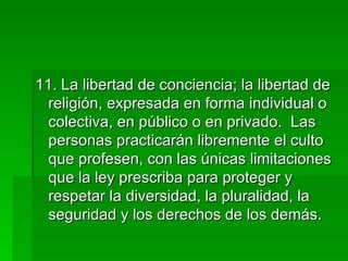 11. La libertad de conciencia; la libertad de religión, expresada en forma individual o colectiva, en público o en privado.  Las personas practicarán libremente el culto que profesen, con las únicas limitaciones que la ley prescriba para proteger y respetar la diversidad, la pluralidad, la seguridad y los derechos de los demás. 