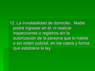 12. La inviolabilidad de domicilio.  Nadie podrá ingresar en él, ni realizar inspecciones o registros sin la autorización de la persona que lo habita o sin orden judicial, en los casos y forma que establece la ley. 