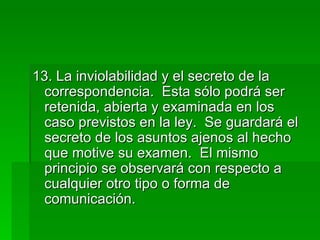 13. La inviolabilidad y el secreto de la correspondencia.  Esta sólo podrá ser retenida, abierta y examinada en los caso previstos en la ley.  Se guardará el secreto de los asuntos ajenos al hecho que motive su examen.  El mismo principio se observará con respecto a cualquier otro tipo o forma de comunicación. 