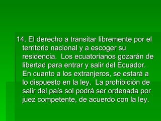 14. El derecho a transitar libremente por el territorio nacional y a escoger su residencia.  Los ecuatorianos gozarán de libertad para entrar y salir del Ecuador.  En cuanto a los extranjeros, se estará a lo dispuesto en la ley.  La prohibición de salir del país sol podrá ser ordenada por juez competente, de acuerdo con la ley. 