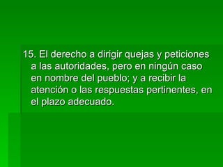 15. El derecho a dirigir quejas y peticiones a las autoridades, pero en ningún caso en nombre del pueblo; y a recibir la atención o las respuestas pertinentes, en el plazo adecuado. 