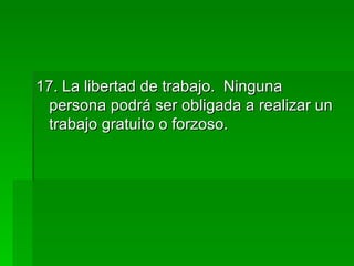 17. La libertad de trabajo.  Ninguna persona podrá ser obligada a realizar un trabajo gratuito o forzoso. 