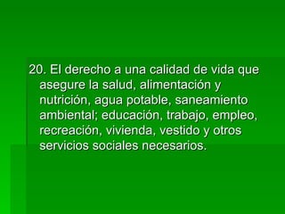 20. El derecho a una calidad de vida que asegure la salud, alimentación y  nutrición, agua potable, saneamiento ambiental; educación, trabajo, empleo, recreación, vivienda, vestido y otros servicios sociales necesarios. 