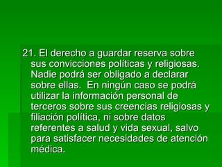 21. El derecho a guardar reserva sobre sus convicciones políticas y religiosas.  Nadie podrá ser obligado a declarar sobre ellas.  En ningún caso se podrá utilizar la información personal de terceros sobre sus creencias religiosas y filiación política, ni sobre datos referentes a salud y vida sexual, salvo para satisfacer necesidades de atención médica. 