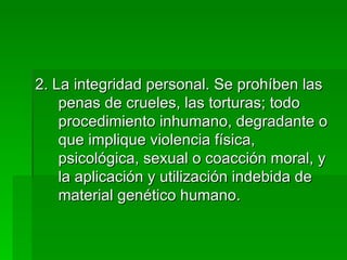 2. La integridad personal. Se prohíben las penas de crueles, las torturas; todo procedimiento inhumano, degradante o que implique violencia física, psicológica, sexual o coacción moral, y la aplicación y utilización indebida de material genético humano. 