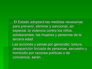 …  El Estado adoptará las medidas necesarias para prevenir, eliminar y sancionar, en especial, la violencia contra los niños, adolescentes, las mujeres y personas de la tercera edad. Las acciones y penas por genocidio, tortura, desaparición forzada de personas, secuestro y homicidio por razones políticas o de conciencia, serán… 