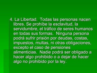4. La Libertad.  Todas las personas nacen libres. Se prohíbe la esclavitud, la servidumbre, el tráfico de seres humanos en todas sus formas.  Ninguna persona podrá sufrir prisión por deudas, costas, impuestos, multas, ni otras obligaciones, excepto el caso de pensiones alimenticias.  Nadie podrá ser obligado a hacer algo prohibido o a dejar de hacer algo no prohibido por la ley. 