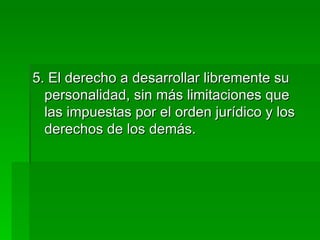 5. El derecho a desarrollar libremente su personalidad, sin más limitaciones que las impuestas por el orden jurídico y los derechos de los demás. 