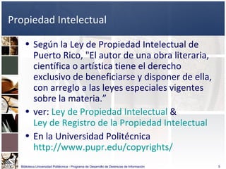 Propiedad Intelectual Según la Ley de Propiedad Intelectual de Puerto Rico, "El autor de una obra literaria, científica o artística tiene el derecho exclusivo de beneficiarse y disponer de ella, con arreglo a las leyes especiales vigentes sobre la materia.”  ver:  Ley de Propiedad Intelectual  &  Ley de Registro de la Propiedad Intelectual En la Universidad Politécnica  http://www.pupr.edu/copyrights/ Biblioteca Universidad Politécnica - Programa de Desarrollo de Destrezas de Información 