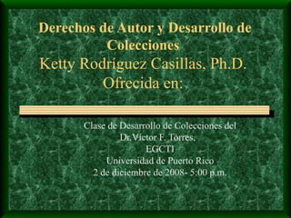 Derechos de Autor y Desarrollo de Colecciones Ketty Rodr í guez Casillas, Ph.D. Ofrecida en: Clase de Desarrollo de Colecciones del  Dr.Víctor F. Torres,  EGCTI Universidad de Puerto Rico 2 de diciembre de 2008- 5:00 p.m. 