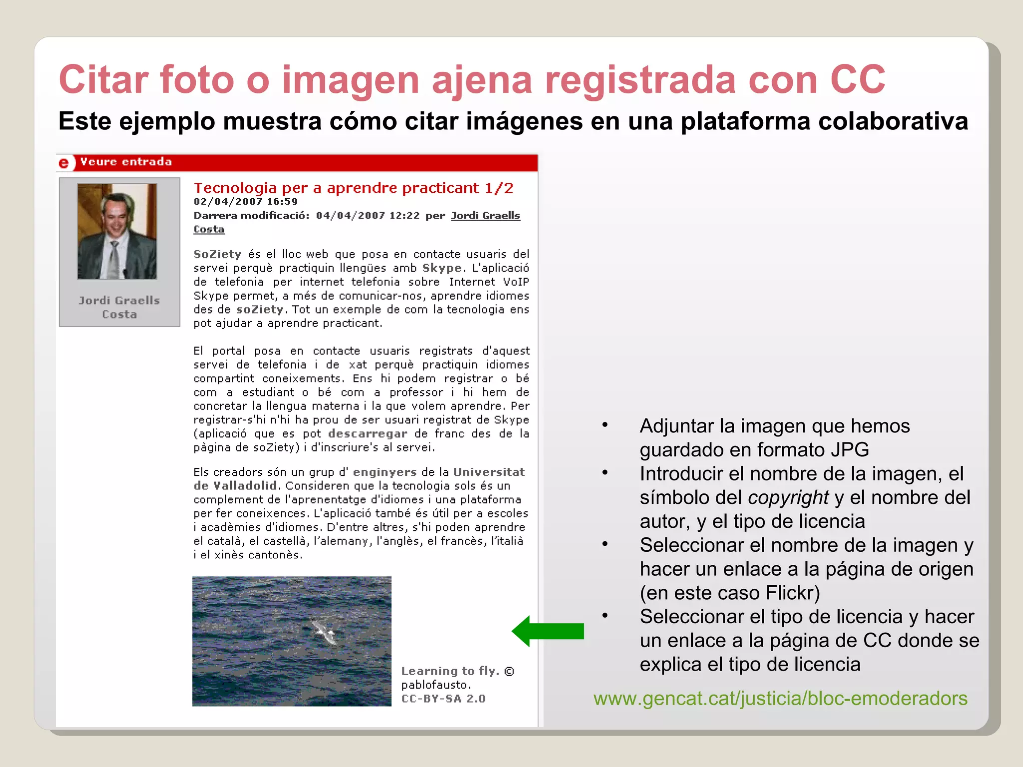 Este ejemplo muestra cómo citar imágenes en una plataforma colaborativa Adjuntar la imagen que hemos guardado en formato JPG Introducir el nombre de la imagen, el símbolo del  copyright  y el nombre del autor, y el tipo de licencia Seleccionar el nombre de la imagen y hacer un enlace a la página de origen (en este caso Flickr) Seleccionar el tipo de licencia y hacer un enlace a la página de CC donde se explica el tipo de licencia Citar foto o imagen ajena registrada con CC www.gencat.cat / justicia / bloc-emoderadors   