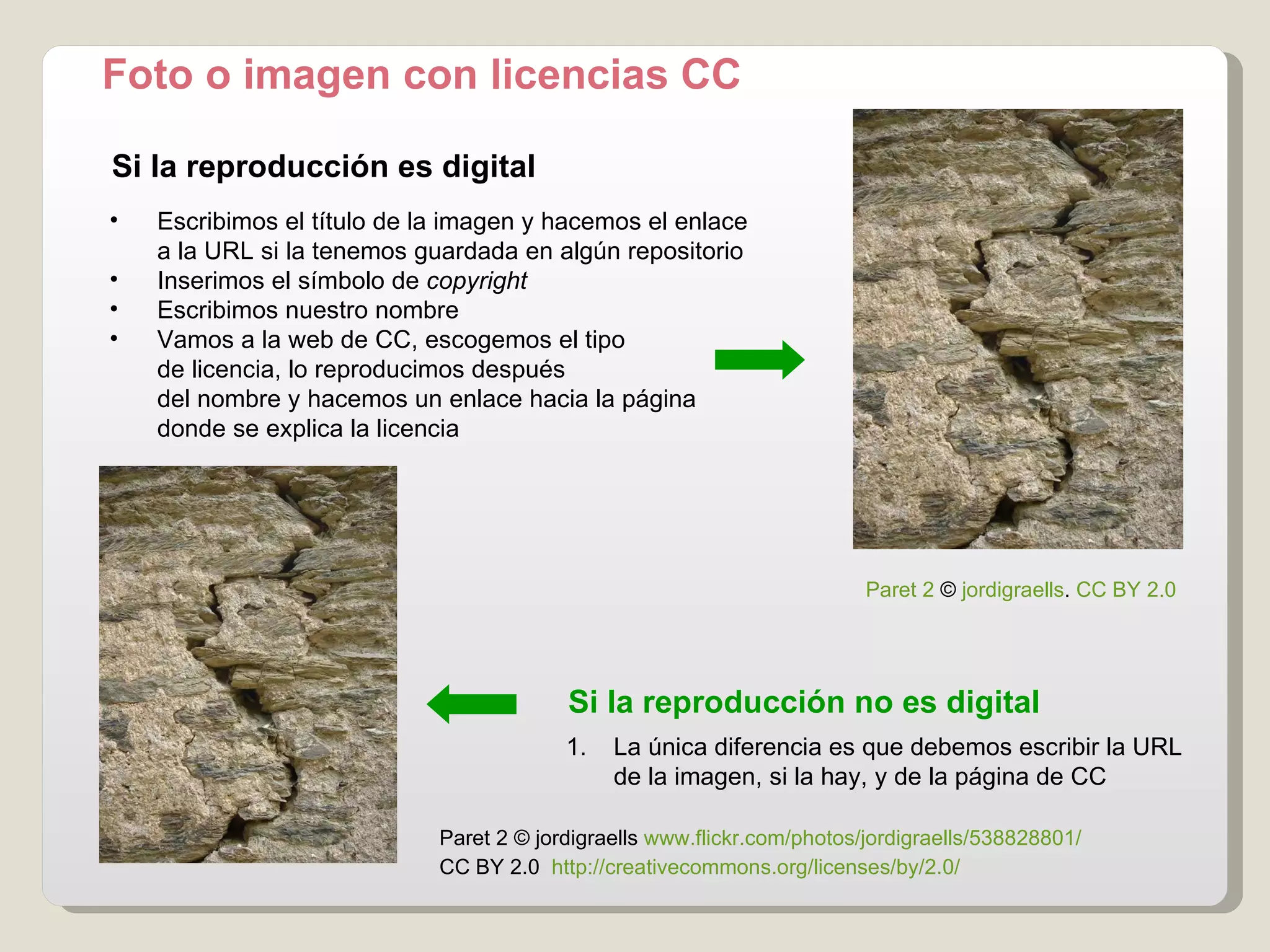 Foto o imagen con licencias CC Si la reproducción es digital Paret 2  ©  jordigraells   www.flickr.com / photos / jordigraells /538828801/   CC BY 2.0    http :// creativecommons.org / licenses / by /2.0/  Si la reproducción no es digital Escribimos el título de la imagen y hacemos el enlace a la URL si la tenemos guardada en algún repositorio Inserimos el símbolo de  copyright Escribimos nuestro nombre Vamos a la web de CC, escogemos el tipo  de licencia, lo reproducimos después del nombre y hacemos un enlace hacia la página donde se explica la licencia La única diferencia es que debemos escribir la URL  de la imagen, si la hay, y de la página de CC Paret 2  ©  jordigraells .  CC BY 2.0 