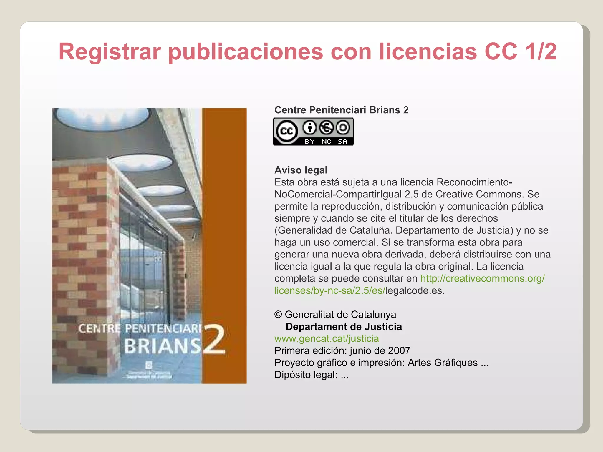 Registrar publicaciones con licencias CC 1/2 Centre Penitenciari Brians 2 Aviso legal Esta obra está sujeta a una licencia Reconocimiento-NoComercial-CompartirIgual 2.5 de Creative Commons. Se permite la reproducción, distribución y comunicación pública siempre y cuando se cite el titular de los derechos (Generalidad de Cataluña. Departamento de Justicia) y no se haga un uso comercial. Si se transforma esta obra para generar una nueva obra derivada, deberá distribuirse con una licencia igual a la que regula la obra original. La licencia completa se puede consultar en  http:// creativecommons.org / licenses /by- nc - sa /2.5/es/ legalcode.es .    © Generalitat de Catalunya       Departament de Justícia www.gencat.cat /justicia Primera edición: junio de 2007 Proyecto gráfico e impresión: Artes Gráfiques ... Dipósito legal: ... 