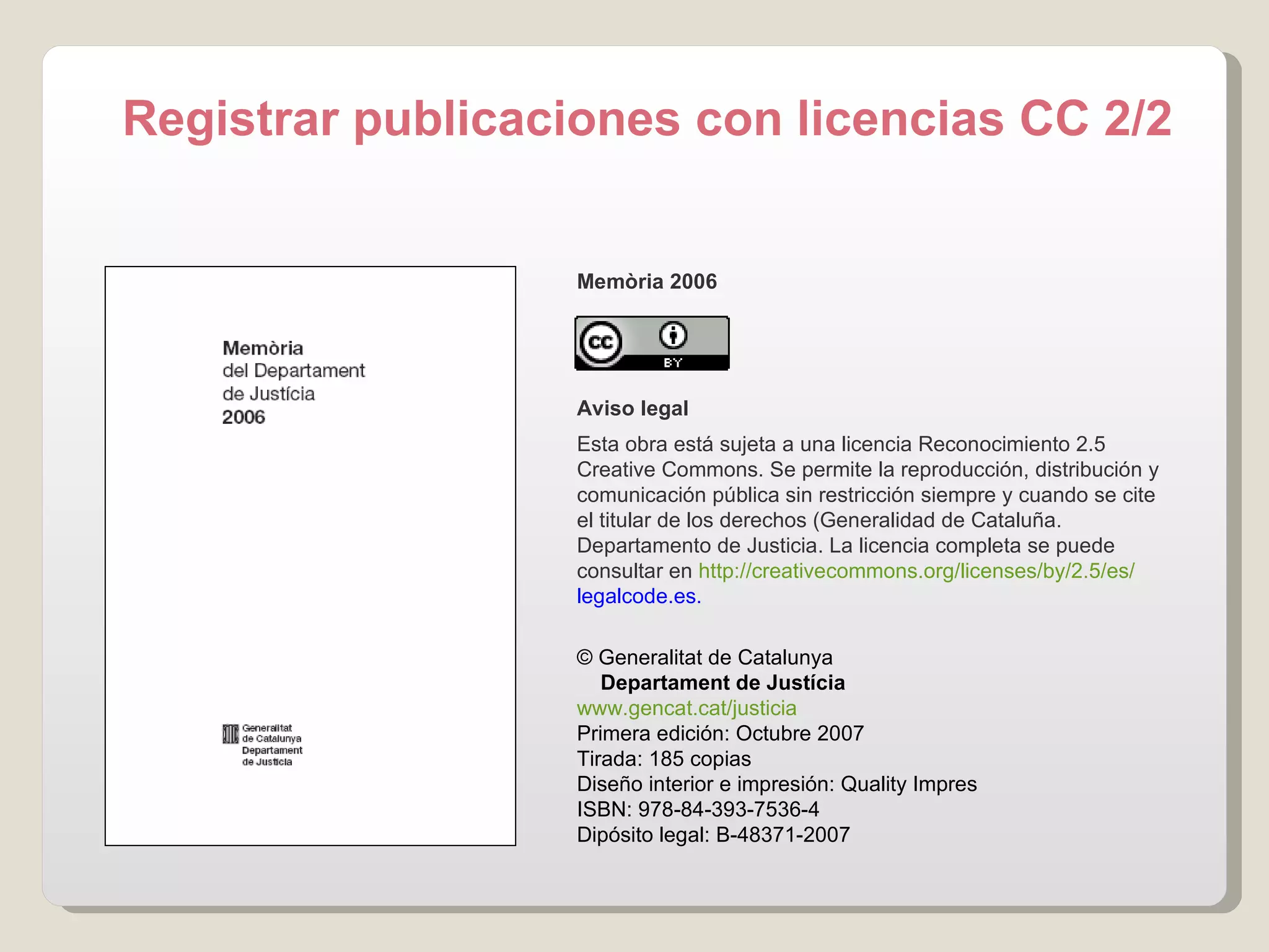 Memòria 2006 Aviso legal Esta obra está sujeta a una licencia Reconocimiento 2.5 Creative Commons. Se permite la reproducción, distribución y comunicación pública sin restricción siempre y cuando se cite el titular de los derechos (Generalidad de Cataluña. Departamento de Justicia. La licencia completa se puede consultar en  http:// creativecommons.org / licenses /by/2.5/es/ legalcode.es .   © Generalitat de Catalunya       Departament de Justícia www.gencat.cat /justicia Primera edición : Octubre 2007 Tirada: 185 copias Diseño interior e impresión :  Quality Impres ISBN: 978-84-393-7536-4 Dipósito legal: B-48371-2007 Registrar publicaciones con licencias CC 2/2 