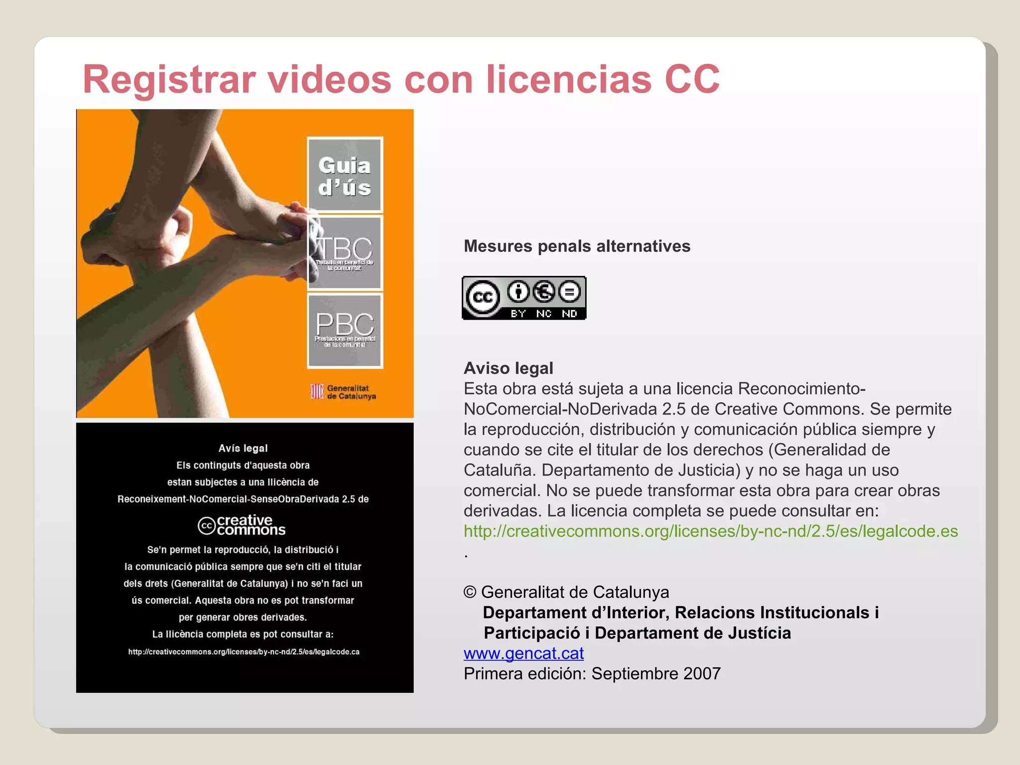 Registrar videos con licencias CC Mesures penals alternatives Aviso legal Esta obra está sujeta a una licencia Reconocimiento-NoComercial-NoDerivada 2.5 de Creative Commons. Se permite la reproducción, distribución y comunicación pública siempre y cuando se cite el titular de los derechos (Generalidad de Cataluña. Departamento de Justicia) y no se haga un uso comercial.  No se puede transformar esta obra para crear obras derivadas.  La licencia completa se puede consultar en :  http://creativecommons.org/licenses/by-nc-nd/2.5/es/legalcode.es .     © Generalitat de Catalunya       Departament d’Interior, Relacions Institucionals i  Participació i Departament de Justícia www.gencat.cat Primera edición: Septiembre 2007 