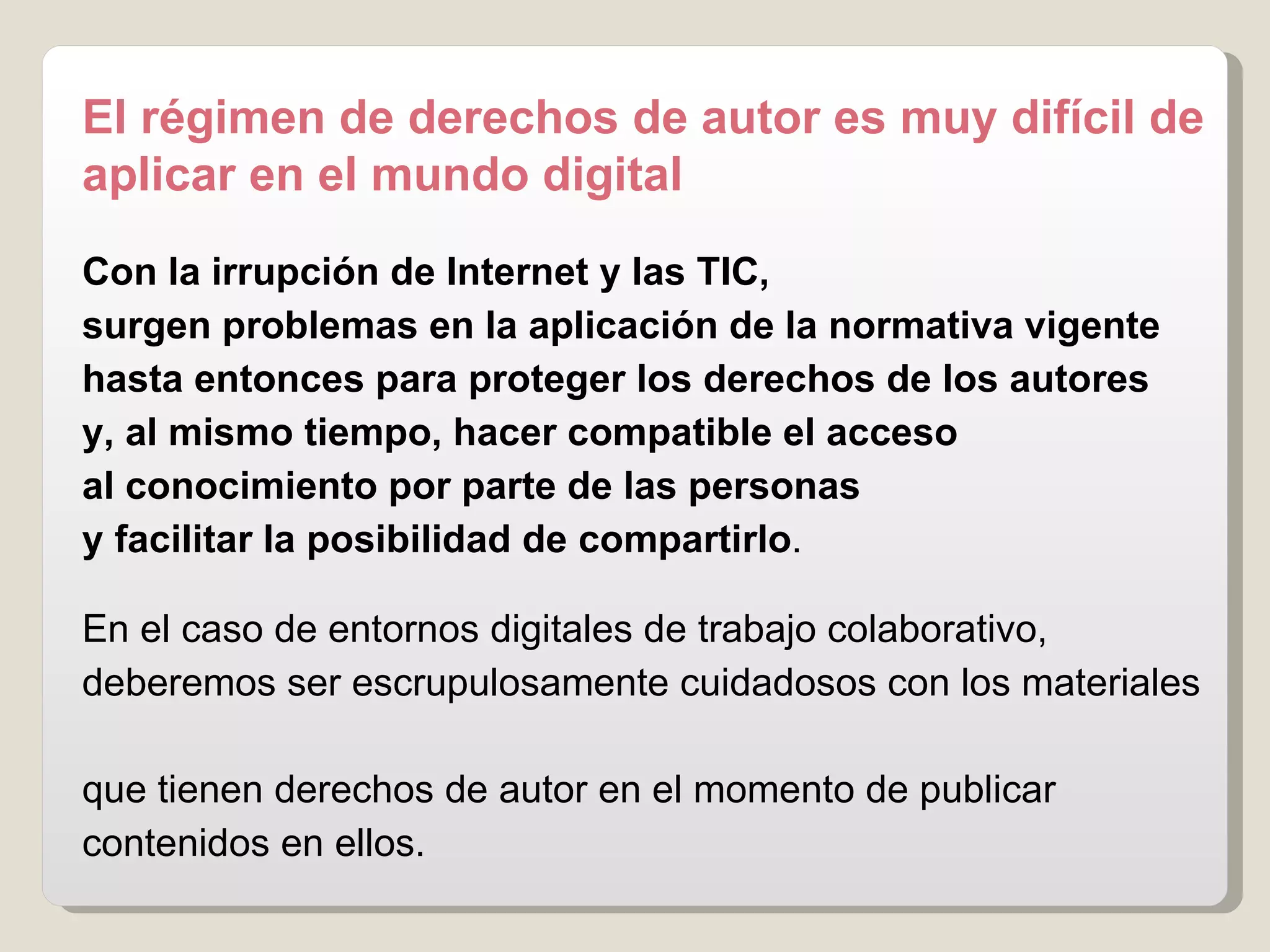 El régimen de derechos de autor es muy difícil de aplicar en el mundo digital Con la irrupción de Internet y las TIC,  surgen problemas   en la aplicación de la normativa   vigente hasta entonces para proteger los derechos de los autores   y, al mismo tiempo,   hacer compatible el acceso  al conocimiento por parte de las personas  y facilitar la posibilidad de compartirlo .  En el caso de entornos digitales de trabajo colaborativo,  deberemos ser escrupulosamente cuidadosos con los materiales  que tienen derechos de autor en el momento de publicar contenidos en ellos. 