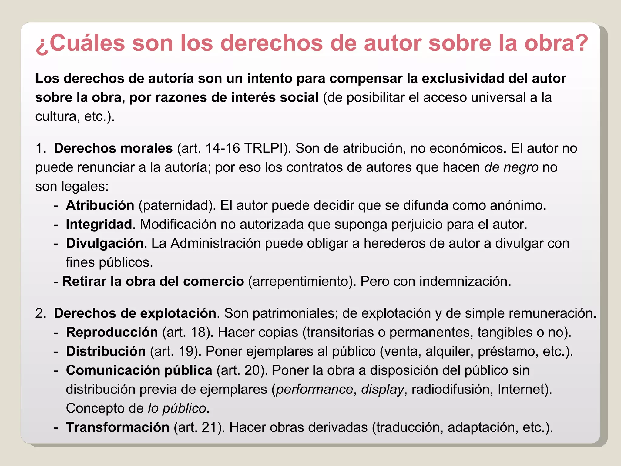 ¿Cuáles son los derechos de autor sobre la obra? Los derechos de autoría son un   intento para   compensar la exclusividad del autor sobre la obra, por razones de interés social  (de posibilitar el acceso universal a la  cultura, etc.). 1.  Derechos morales  (art. 14-16 TRLPI). Son de atribución, no económicos. El autor no  puede renunciar a la autoría; por eso los contratos de autores que hacen  de negro  no  son legales: -  Atribución  (paternidad). El autor puede decidir que se difunda como anónimo. -  Integridad . Modificación no autorizada que suponga perjuicio para el autor. -  Divulgación . La Administración puede obligar a herederos de autor a divulgar con  fines públicos. -  Retirar la obra del comercio  (arrepentimiento). Pero con indemnización. 2.  Derechos de explotación . Son patrimoniales; de explotación y de simple remuneración. -  Reproducción  (art. 18). Hacer copias (transitorias o permanentes, tangibles o no). -  Distribución  (art. 19). Poner ejemplares al público (venta, alquiler, préstamo, etc.). -  Comunicación pública  (art. 20). Poner la obra a disposición del público sin  distribución previa de ejemplares ( performance ,  display , radiodifusión, Internet).  Concepto de  lo   público . -  Transformación  (art. 21). Hacer obras derivadas (traducción, adaptación, etc.). 