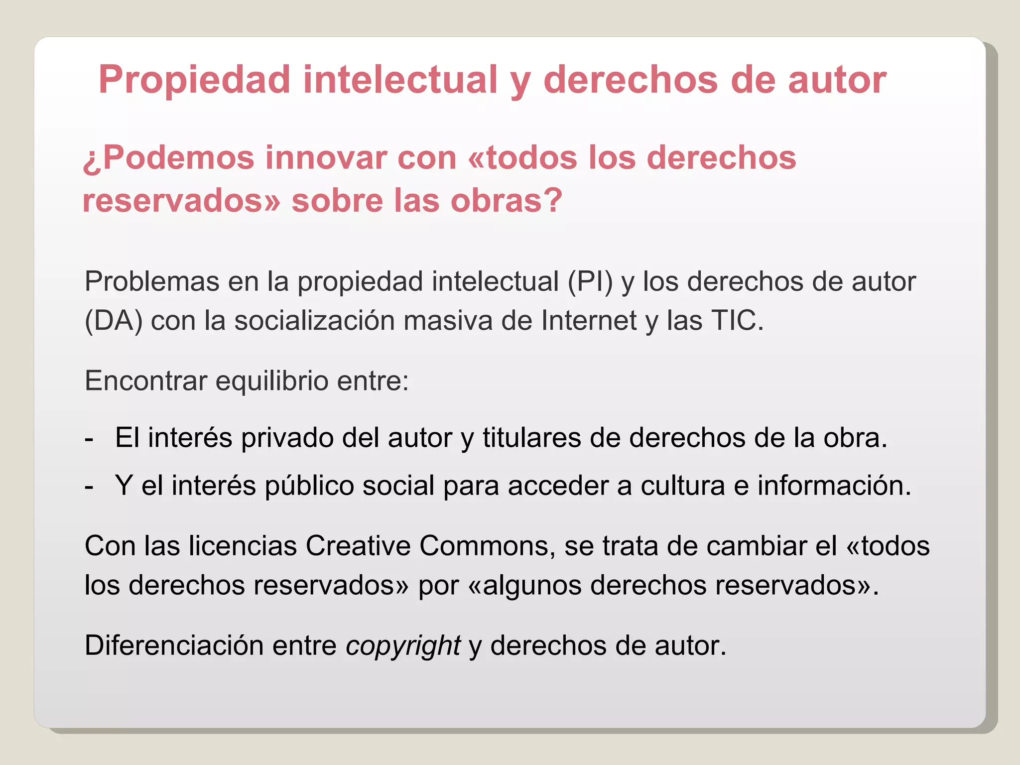 Problemas en la propiedad intelectual (PI) y los derechos de autor (DA) con la socialización masiva de Internet y las TIC. Encontrar equilibrio entre: -  El interés privado del autor y titulares de derechos de la obra. -  Y el interés público social para acceder a cultura e información. Con las licencias Creative Commons, se  trata de cambiar el «todos los derechos reservados» por «algunos derechos reservados».  Diferenciación entre  copyright  y derechos de autor. ¿Podemos innovar con «todos los derechos reservados» sobre las obras?   Propiedad intelectual y derechos de autor 