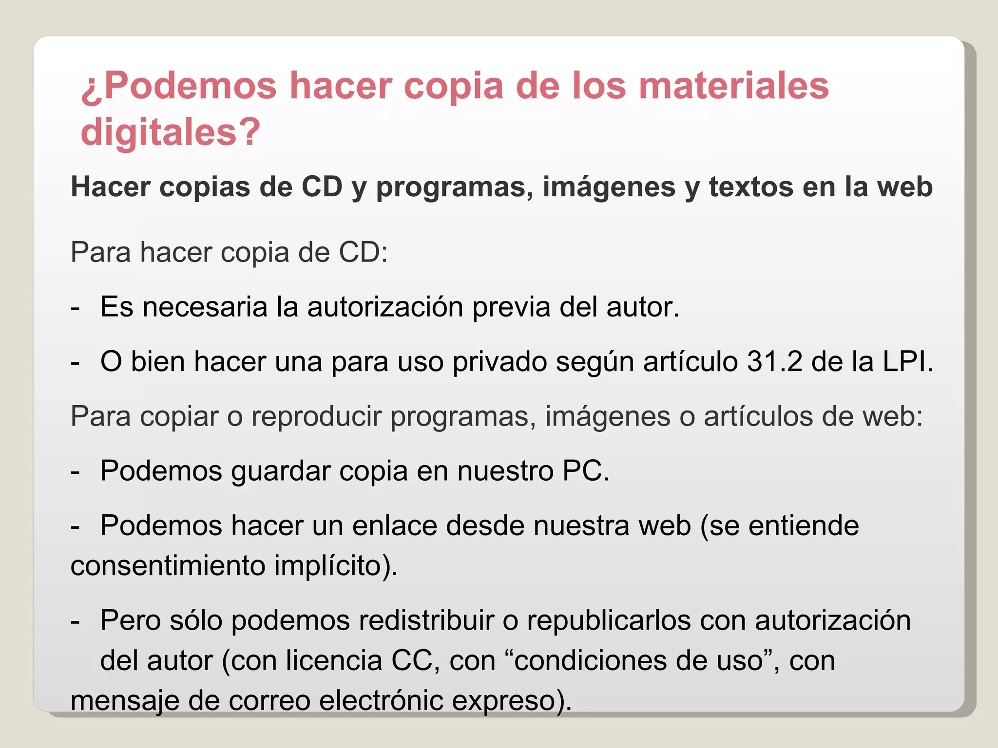 Hacer copias de CD y programas, imágenes y textos en la web Para hacer copia de CD: -  Es necesaria la autorización previa del autor. -  O bien hacer una para uso privado según artículo 31.2 de la LPI. Para copiar o reproducir programas, imágenes o artículos de web: -  Podemos guardar copia en nuestro PC. -  Podemos hacer un enlace desde nuestra web (se entiende  consentimiento implícito). -  Pero sólo podemos redistribuir o republicarlos con autorización  del autor (con licencia CC, con “condiciones de uso”, con  mensaje de correo electrónic expreso). ¿Podemos hacer copia de los materiales digitales? 
