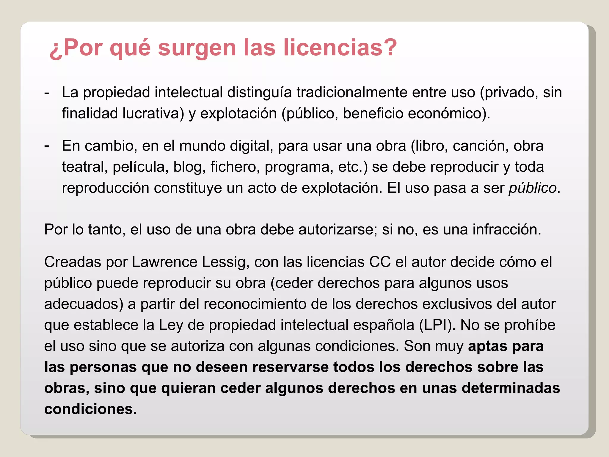 -  La propiedad intelectual distinguía tradicionalmente entre uso (privado, sin  finalidad lucrativa) y explotación (público, beneficio económico). En cambio, en el mundo digital, para usar una obra  (libro, canción, obra  teatral, película, blog, fichero, programa, etc.)  se debe reproducir y toda  reproducción constituye un acto de explotación. El uso pasa a ser  público . Por lo tanto, el uso de una obra debe autorizarse; si no, es una infracción. Creadas por Lawrence Lessig, con las licencias CC el autor decide cómo el público puede reproducir su obra (ceder derechos para algunos usos adecuados) a partir del reconocimiento de los derechos exclusivos del autor que establece la Ley de propiedad intelectual española (LPI).  No se prohíbe el uso sino que se autoriza con algunas condiciones. Son   muy  aptas para las personas que no deseen reservarse todos los derechos sobre las obras, sino que quieran ceder algunos derechos en unas determinadas condiciones .   ¿Por qué surgen las licencias? 