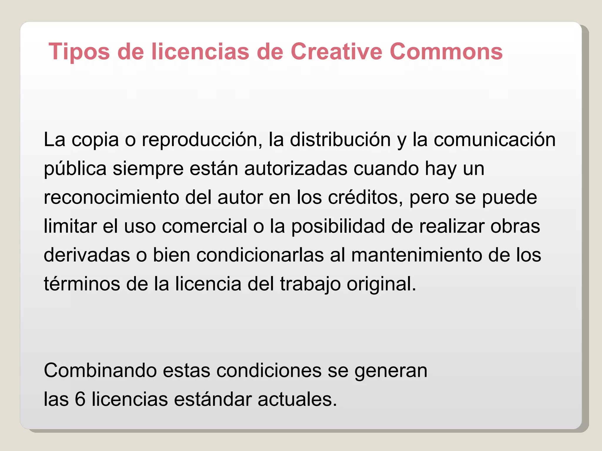 Tipos de licencias de Creative Commons La copia o reproducción, la distribución y la comunicación pública siempre están autorizadas cuando hay un reconocimiento del autor en los créditos, pero se puede limitar el uso comercial o la posibilidad de realizar obras derivadas o bien condicionarlas al mantenimiento de los términos de la licencia del trabajo original.  Combinando estas condiciones se generan  las 6 licencias estándar actuales.  