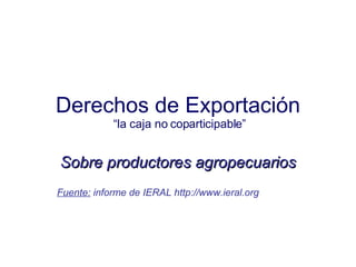 Derechos de Exportación  “la caja no coparticipable” Sobre productores agropecuarios Fuente:  informe de IERAL  http://www.ieral.org 