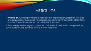 ARTÍCULOS
• Artículo 81. Queda prohibida la fabricación, importación, posesión y uso de
armas químicas, biológicas y nucleares, así como la introducción al territorio
nacional de residuos nucleares y desechos tóxicos.
El Estado regulará el ingreso al país y la salida de él de los recursos genéticos,
y su utilización, de acuerdo con el interés nacional.
 