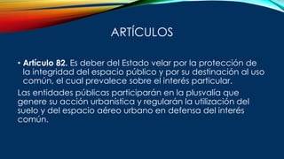 ARTÍCULOS
• Artículo 82. Es deber del Estado velar por la protección de
la integridad del espacio público y por su destinación al uso
común, el cual prevalece sobre el interés particular.
Las entidades públicas participarán en la plusvalía que
genere su acción urbanística y regularán la utilización del
suelo y del espacio aéreo urbano en defensa del interés
común.
 