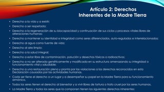 • Derecho a la vida y a existir;
• Derecho a ser respetada;
• Derecho a la regeneración de su biocapacidad y continuación de sus ciclos y procesos vitales libres de
alteraciones humanas;
• Derecho a mantener su identidad e integridad como seres diferenciados, auto-regulados e interrelacionados;
• Derecho al agua como fuente de vida;
• Derecho al aire limpio;
• Derecho a la salud integral;
• Derecho a estar libre de contaminación, polución y desechos tóxicos o radioactivos;
• Derecho a no ser alterada genéticamente y modificada en su estructura amenazando su integridad o
funcionamiento vital y saludable;
• Derecho a una restauración plena y pronta por las violaciones a los derechos reconocidos en esta
Declaración causados por las actividades humanas.
• Cada ser tiene el derecho a un lugar y a desempeñar su papel en la Madre Tierra para su funcionamiento
armónico.
• Todos los seres tienen el derecho al bienestar y a vivir libres de tortura o trato cruel por los seres humanos.
• La Madre Tierra y todos los seres que la componen tienen los siguientes derechos inherentes:
Artículo 2: Derechos
Inherentes de la Madre Tierra
 