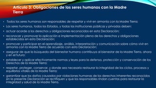 • Todos los seres humanos son responsables de respetar y vivir en armonía con la Madre Tierra;
• Los seres humanos, todos los Estados, y todas las instituciones públicas y privadas deben:
• actuar acorde a los derechos y obligaciones reconocidos en esta Declaración;
• reconocer y promover la aplicación e implementación plena de los derechos y obligaciones
establecidos en esta Declaración;
• promover y participar en el aprendizaje, análisis, interpretación y comunicación sobre cómo vivir en
armonía con la Madre Tierra de acuerdo con esta Declaración;
• asegurar de que la búsqueda del bienestar humano contribuya al bienestar de la Madre Tierra, ahora
y en el futuro;
• establecer y aplicar efectivamente normas y leyes para la defensa, protección y conservación de los
Derechos de la Madre Tierra;
• respetar, proteger, conservar, y donde sea necesario restaurar la integridad de los ciclos, procesos y
equilibrios vitales de la Madre Tierra;
• garantizar que los daños causados por violaciones humanas de los derechos inherentes reconocidos
en la presente Declaración se rectifiquen y que los responsables rindan cuentas para restaurar la
integridad y salud de la Madre Tierra.
Artículo 3: Obligaciones de los seres humanos con la Madre
Tierra
 
