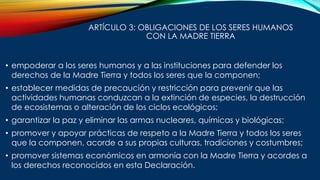 ARTÍCULO 3: OBLIGACIONES DE LOS SERES HUMANOS
CON LA MADRE TIERRA
• empoderar a los seres humanos y a las instituciones para defender los
derechos de la Madre Tierra y todos los seres que la componen;
• establecer medidas de precaución y restricción para prevenir que las
actividades humanas conduzcan a la extinción de especies, la destrucción
de ecosistemas o alteración de los ciclos ecológicos;
• garantizar la paz y eliminar las armas nucleares, químicas y biológicas;
• promover y apoyar prácticas de respeto a la Madre Tierra y todos los seres
que la componen, acorde a sus propias culturas, tradiciones y costumbres;
• promover sistemas económicos en armonía con la Madre Tierra y acordes a
los derechos reconocidos en esta Declaración.
 
