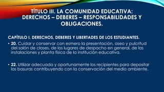 TÍTULO III. LA COMUNIDAD EDUCATIVA:
DERECHOS – DEBERES – RESPONSABILIDADES Y
OBLIGACIONES.
CAPÍTULO I. DERECHOS, DEBERES Y LIBERTADES DE LOS ESTUDIANTES.
• 20. Cuidar y conservar con esmero la presentación, aseo y pulcritud
del salón de clases, de los lugares de despacho en general, de las
instalaciones y planta física de la institución educativa.
• 22. Utilizar adecuada y oportunamente los recipientes para depositar
las basuras contribuyendo con la conservación del medio ambiente.
 