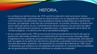 HISTORIA.
• La conferencia de Estocolmo de 1972 centró la atención internacional en temas
medioambientales, especialmente los relacionados con la degradación ambiental y la
contaminación transfronteriza. Estos problemas medio ambientales tan importantes
incluyen, por ejemplo, todo tipo de contaminación, el cambio climático, la reducción
de la capa de ozono, el uso y administración de los océanos y los recursos de agua
dulce, la deforestación excesiva, la desertificación y la degradación de la tierra, los
vertidos peligroso y la disminución de la diversidad biológica.
• En la cumbre para la de 1992 se reconoció internacionalmente el hecho de que la
protección del medio ambiente y la administración de los recursos naturales debe
integrarse en las cuestiones socioeconómicas de pobreza y subdesarrollo. Esta idea ha
sido recogida en la definición del termino desarrollo sustentable hecha por la comisión
mundial del medio ambiente y del desarrollo (la comisión Brundtland) en 1987 como
“el desarrollo que satisface las necesidades del presente sin comprometes la habilidad
de las generaciones futuras para satisfacer sus propias necesidades”.
 