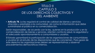 TITULO II
CAPITULO 3
DE LOS DERECHOS COLECTIVOS Y
DEL AMBIENTE
• Artículo 78. La ley regulará el control de calidad de bienes y servicios
ofrecidos y prestados a la comunidad, así como la información que debe
suministrarse al público en su comercialización.
Serán responsables, de acuerdo con la ley, quienes en la producción y en la
comercialización de bienes y servicios, atenten contra la salud, la seguridad y
el adecuado aprovisionamiento a consumidores y usuarios.
El Estado garantizará la participación de las organizaciones de consumidores
y usuarios en el estudio de las disposiciones que les conciernen. Para gozar de
este derecho las organizaciones deben ser representativas y observar
procedimientos democráticos internos.
 