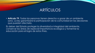 ARTÍCULOS
• Artículo 79. Todas las personas tienen derecho a gozar de un ambiente
sano. La ley garantizará la participación de la comunidad en las decisiones
que puedan afectarlo.
Es deber del Estado proteger la diversidad e integridad del ambiente,
conservar las áreas de especial importancia ecológica y fomentar la
educación para el logro de estos fines.
 