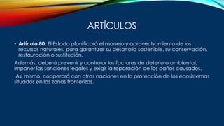ARTÍCULOS
• Artículo 80. El Estado planificará el manejo y aprovechamiento de los
recursos naturales, para garantizar su desarrollo sostenible, su conservación,
restauración o sustitución.
Además, deberá prevenir y controlar los factores de deterioro ambiental,
imponer las sanciones legales y exigir la reparación de los daños causados.
Así mismo, cooperará con otras naciones en la protección de los ecosistemas
situados en las zonas fronterizas.
 