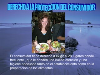 DERECHO A LA PROTECCION DEL CONSUMIDOR El consumidor tiene derecho a exigir a los lugares donde frecuente , que le brinden una buena atención y una higiene adecuada tanto en el establecimiento como en la preparación de los alimentos 