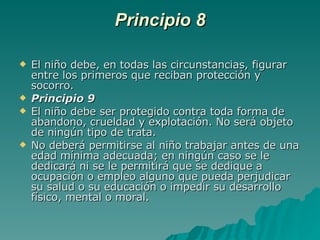 Principio 8 El niño debe, en todas las circunstancias, figurar entre los primeros que reciban protección y socorro. Principio 9 El niño debe ser protegido contra toda forma de abandono, crueldad y explotación. No será objeto de ningún tipo de trata.  No deberá permitirse al niño trabajar antes de una edad mínima adecuada; en ningún caso se le dedicará ni se le permitirá que se dedique a ocupación o empleo alguno que pueda perjudicar su salud o su educación o impedir su desarrollo físico, mental o moral. 