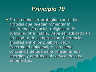 Principio 10 El niño debe ser protegido contra las práticas que puedan fomentar la discriminación racial, religiosa o de cualquier otra índole. Debe ser educado en un espíritu de comprensión, tolerancia, amistad entre los pueblos, paz y fraternidad universal, y con plena conciencia de que debe consagrar sus energías y aptitudes al servicio de sus semejantes. 