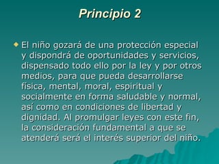 Principio 2 El niño gozará de una protección especial y dispondrá de oportunidades y servicios, dispensado todo ello por la ley y por otros medios, para que pueda desarrollarse física, mental, moral, espiritual y socialmente en forma saludable y normal, así como en condiciones de libertad y dignidad. Al promulgar leyes con este fin, la consideración fundamental a que se atenderá será el interés superior del niño. 