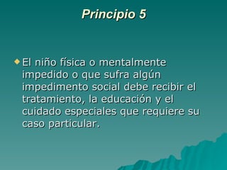 Principio 5 El niño física o mentalmente impedido o que sufra algún impedimento social debe recibir el tratamiento, la educación y el cuidado especiales que requiere su caso particular. 