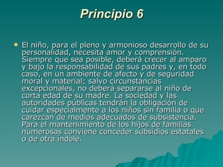 Principio 6 El niño, para el pleno y armonioso desarrollo de su personalidad, necesita amor y comprensión. Siempre que sea posible, deberá crecer al amparo y bajo la responsabilidad de sus padres y, en todo caso, en un ambiente de afecto y de seguridad moral y material; salvo circunstancias excepcionales, no deberá separarse al niño de corta edad de su madre. La sociedad y las autoridades públicas tendrán la obligación de cuidar especialmente a los niños sin familia o que carezcan de medios adecuados de subsistencia. Para el mantenimiento de los hijos de familias numerosas conviene conceder subsidios estatales o de otra índole. 