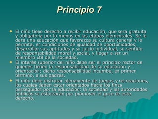 Principio 7 El niño tiene derecho a recibir educación, que será gratuita y obligatoria por lo menos en las etapas elementales. Se le dará una educación que favorezca su cultura general y le permita, en condiciones de igualdad de oportunidades, desarrollar sus aptitudes y su juicio individual, su sentido de responsabilidad moral y social, y llegar a ser un miembro útil de la sociedad.  El interés superior del niño debe ser el principio rector de quienes tienen la responsabilidad de su educación y orientación; dicha responsabilidad incumbe, en primer término, a sus padres.  El niño debe disfrutar plenamente de juegos y recreaciones, los cuales deben estar orientados hacia los fines perseguidos por la educación; la sociedad y las autoridades públicas se esforzarán por promover el goce de este derecho. 
