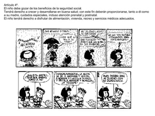 Artículo 4º. El niño debe gozar de los beneficios de la seguridad social. Tendrá derecho a crecer y desarrollarse en buena salud; con este fin deberán proporcionarse, tanto a él como a su madre, cuidados especiales, incluso atención prenatal y postnatal.  El niño tendrá derecho a disfrutar de alimentación, vivienda, recreo y servicios médicos adecuados. 