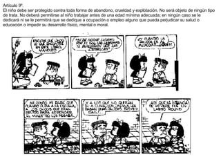 Artículo 9º. El niño debe ser protegido contra toda forma de abandono, crueldad y explotación. No será objeto de ningún tipo de trata. No deberá permitirse al niño trabajar antes de una edad mínima adecuada; en ningún caso se le dedicará ni se le permitirá que se dedique a ocupación o empleo alguno que pueda perjudicar su salud o educación o impedir su desarrollo físico, mental o moral. 