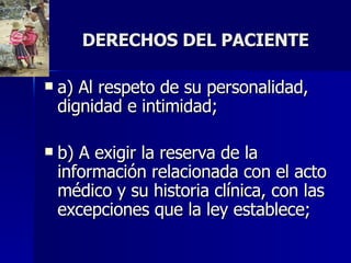 DERECHOS DEL PACIENTE a) Al respeto de su personalidad, dignidad e intimidad;  b) A exigir la reserva de la información relacionada con el acto médico y su historia clínica, con las excepciones que la ley establece;  