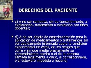 DERECHOS DEL PACIENTE c) A no ser sometida, sin su consentimiento, a exploración, tratamiento o exhibición con fines docentes;  d) A no ser objeto de experimentación para la aplicación de medicamentos o tratamientos sin ser debidamente informada sobre la condición experimental de éstos, de los riesgos que corre y sin que medie previamente su consentimiento escrito o el de la persona llamada legalmente a darlo, si correspondiere, o si estuviere impedida a hacerlo;  