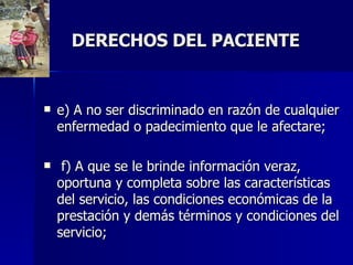 DERECHOS DEL PACIENTE e) A no ser discriminado en razón de cualquier enfermedad o padecimiento que le afectare; f) A que se le brinde información veraz, oportuna y completa sobre las características del servicio, las condiciones económicas de la prestación y demás términos y condiciones del servicio;  