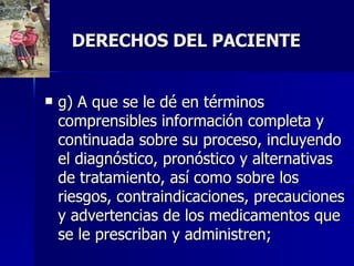 DERECHOS DEL PACIENTE g) A que se le dé en términos comprensibles información completa y continuada sobre su proceso, incluyendo el diagnóstico, pronóstico y alternativas de tratamiento, así como sobre los riesgos, contraindicaciones, precauciones y advertencias de los medicamentos que se le prescriban y administren;  